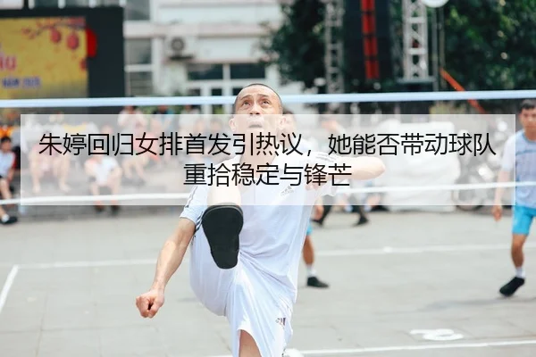 朱婷回归女排首发引热议，她能否带动球队重拾稳定与锋芒