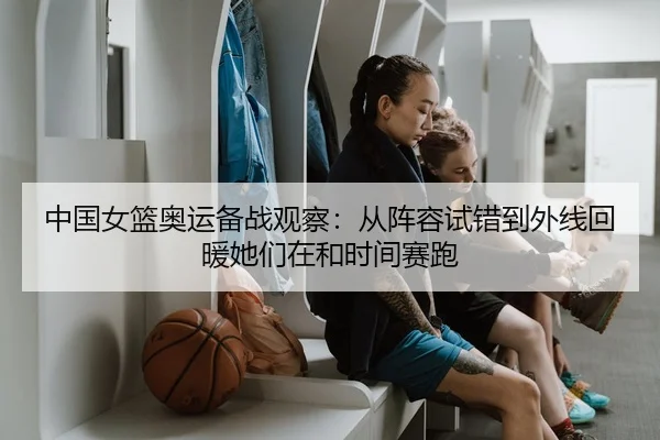 中国女篮奥运备战观察：从阵容试错到外线回暖她们在和时间赛跑
